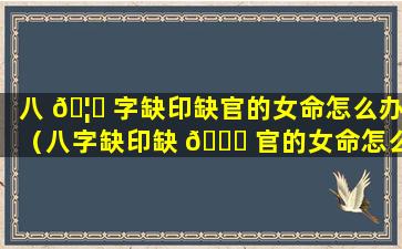 八 🦊 字缺印缺官的女命怎么办（八字缺印缺 🐞 官的女命怎么办呢）